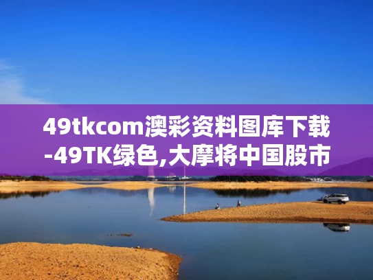 49tkcom澳彩资料图库下载-49TK绿色,大摩将中国股市指数评级调至标配