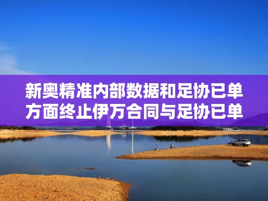 新奥精准内部数据和足协已单方面终止伊万合同与足协已单方面终止伊万合同了吗