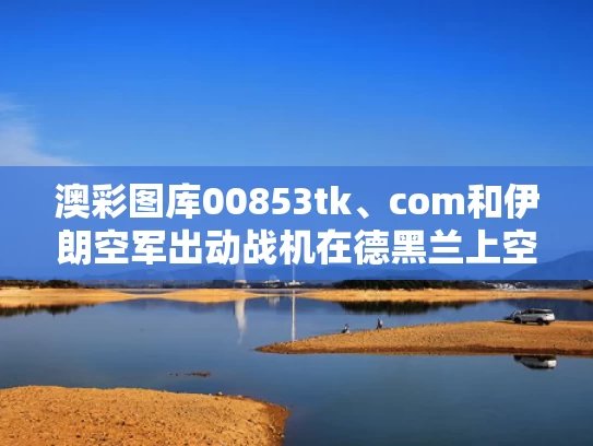 澳彩图库00853tk、com和伊朗空军出动战机在德黑兰上空巡逻与伊朗空军新型战斗机