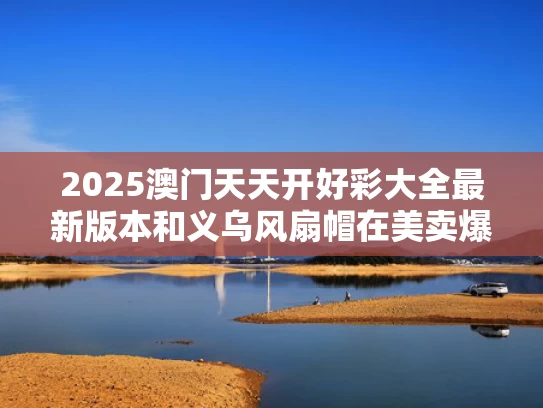 2025澳门天天开好彩大全最新版本和义乌风扇帽在美卖爆月销320万与义乌国际商贸城风扇在哪个区