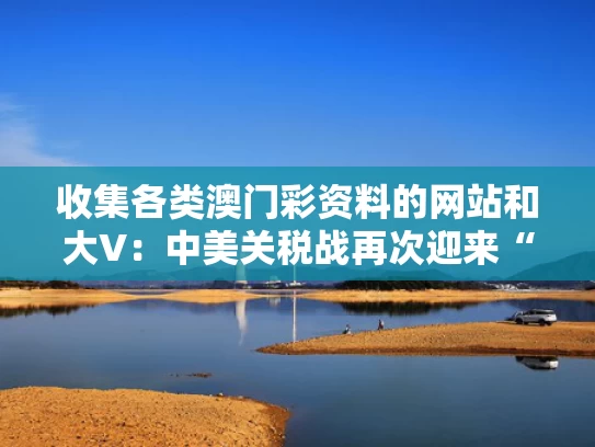 收集各类澳门彩资料的网站和大V：中美关税战再次迎来“大反转”与《中美关税条约》
