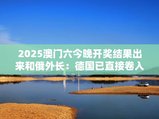 2025澳门六今晚开奖结果出来和俄外长：德国已直接卷入俄乌冲突与德国与俄国的矛盾