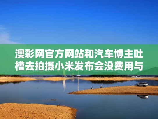 澳彩网官方网站	和汽车博主吐槽去拍摄小米发布会没费用与小米造车发布会视频