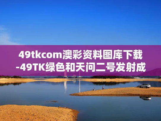 49tkcom澳彩资料图库下载-49TK绿色和天问二号发射成功为何引来全球关注与天问二号发射成功是几年几月几日