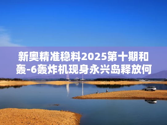 新奥精准稳料2025第十期和轰-6轰炸机现身永兴岛释放何信号与轰-6型轰炸机
