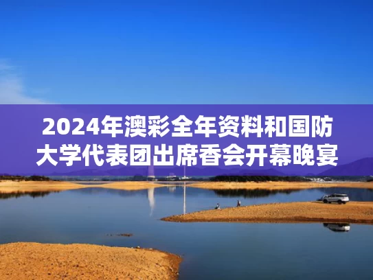 2024年澳彩全年资料	和国防大学代表团出席香会开幕晚宴与国防大学校友会